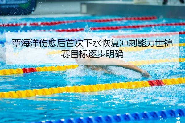 覃海洋伤愈后首次下水恢复冲刺能力世锦赛目标逐步明确